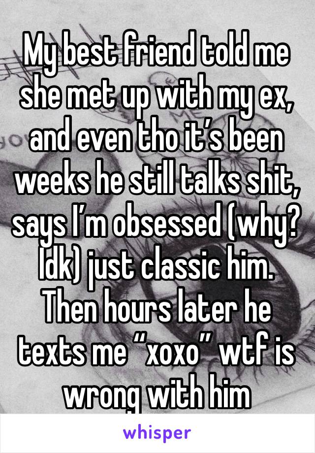 My best friend told me she met up with my ex, and even tho it’s been weeks he still talks shit, says I’m obsessed (why? Idk) just classic him. Then hours later he texts me “xoxo” wtf is wrong with him