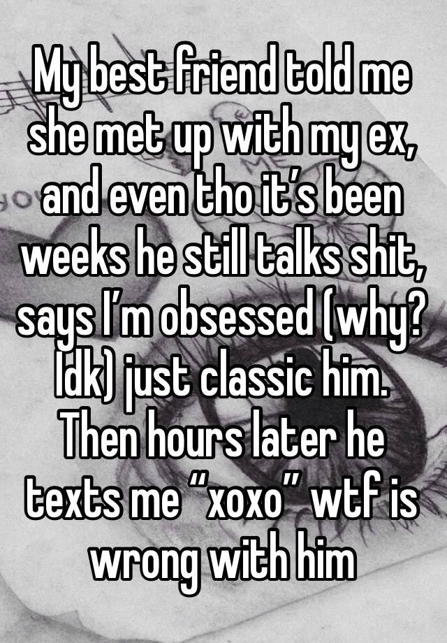 My best friend told me she met up with my ex, and even tho it’s been weeks he still talks shit, says I’m obsessed (why? Idk) just classic him. Then hours later he texts me “xoxo” wtf is wrong with him