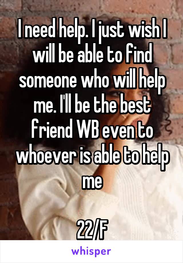 I need help. I just wish I will be able to find someone who will help me. I'll be the best friend WB even to whoever is able to help me

22/F