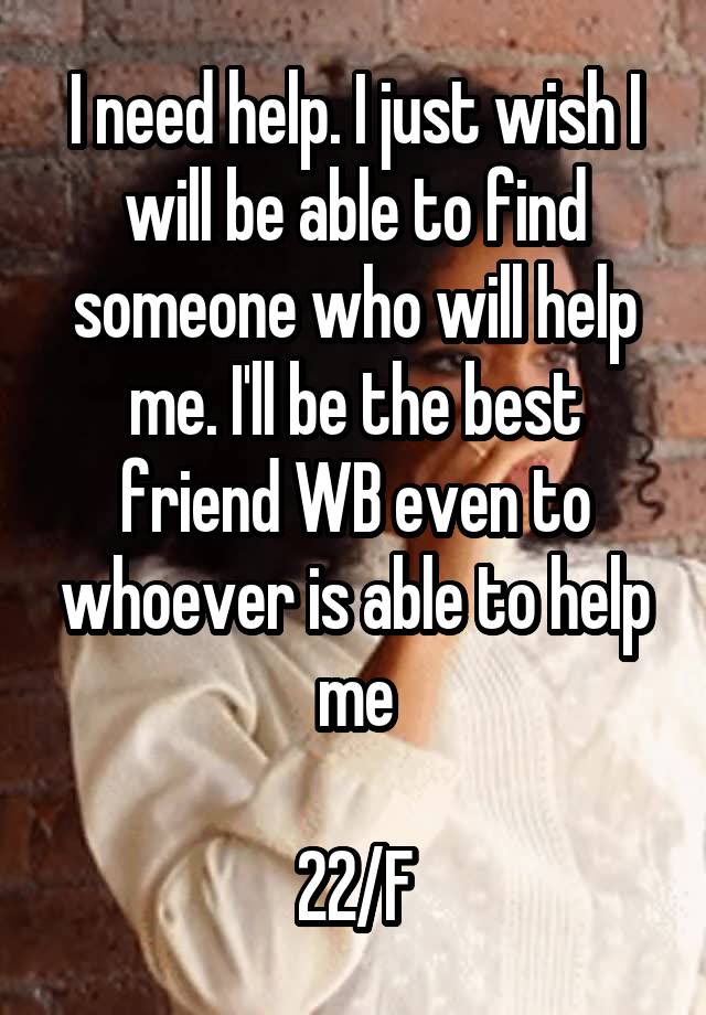 I need help. I just wish I will be able to find someone who will help me. I'll be the best friend WB even to whoever is able to help me

22/F