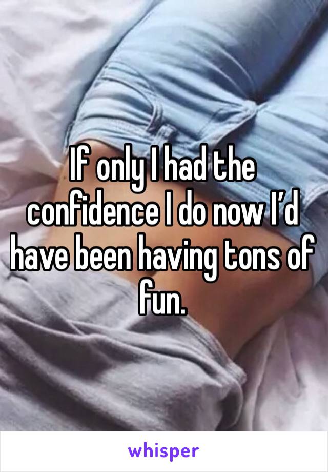 If only I had the confidence I do now I’d have been having tons of fun.