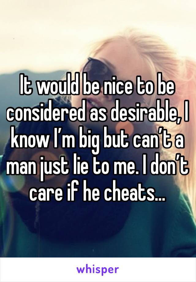 It would be nice to be considered as desirable, I know I’m big but can’t a man just lie to me. I don’t care if he cheats…