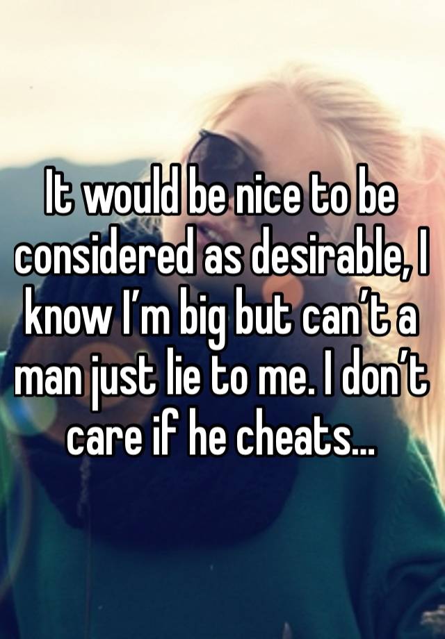 It would be nice to be considered as desirable, I know I’m big but can’t a man just lie to me. I don’t care if he cheats…