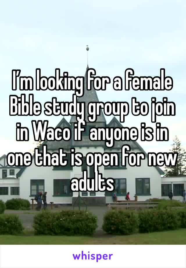 I’m looking for a female Bible study group to join in Waco if anyone is in one that is open for new adults 