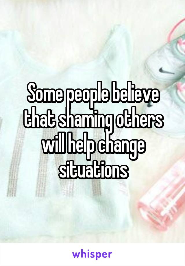 Some people believe that shaming others will help change situations