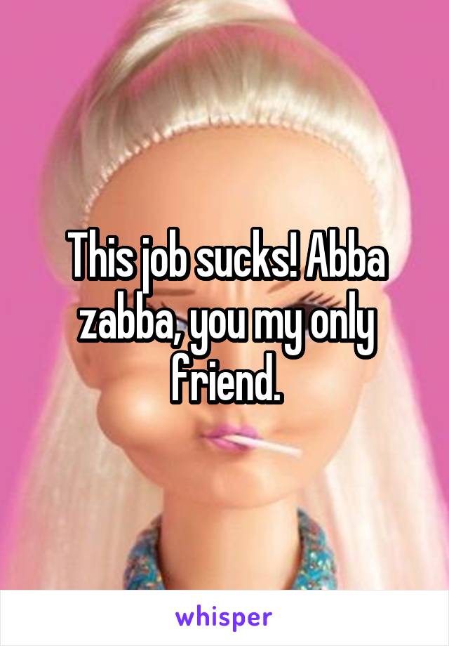 This job sucks! Abba zabba, you my only friend.