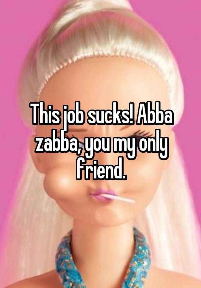 This job sucks! Abba zabba, you my only friend.