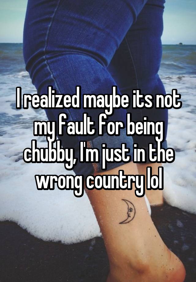 I realized maybe its not my fault for being chubby, I'm just in the wrong country lol