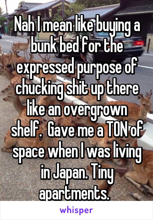 Nah I mean like buying a bunk bed for the expressed purpose of chucking shit up there like an overgrown shelf.  Gave me a TON of space when I was living in Japan. Tiny apartments.  