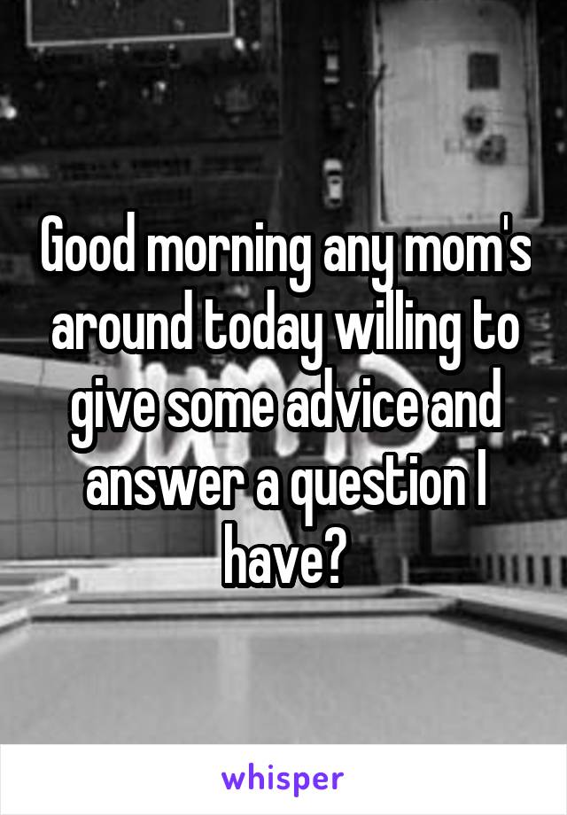 Good morning any mom's around today willing to give some advice and answer a question I have?