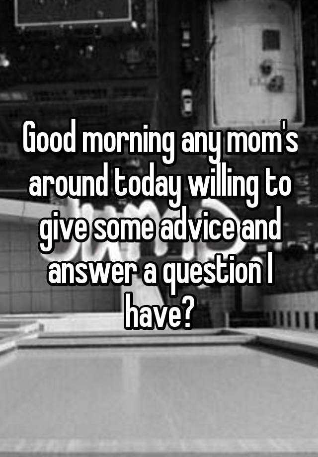 Good morning any mom's around today willing to give some advice and answer a question I have?