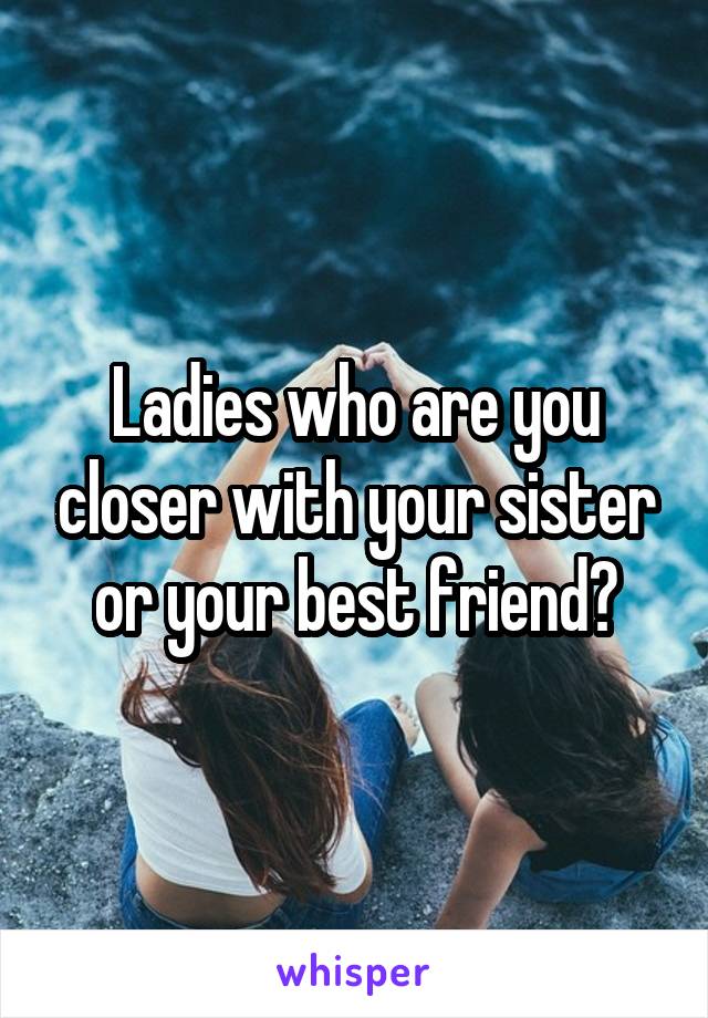 Ladies who are you closer with your sister or your best friend?