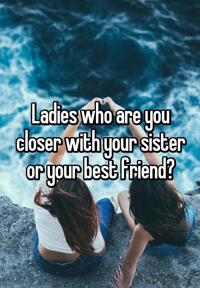 Ladies who are you closer with your sister or your best friend?