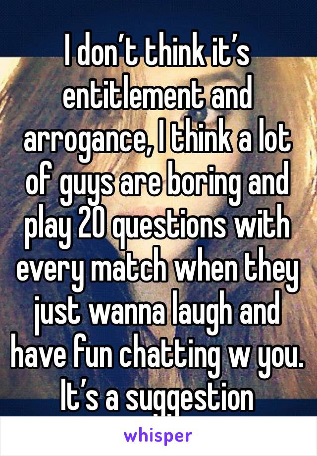 I don’t think it’s entitlement and arrogance, I think a lot of guys are boring and play 20 questions with every match when they just wanna laugh and have fun chatting w you. It’s a suggestion