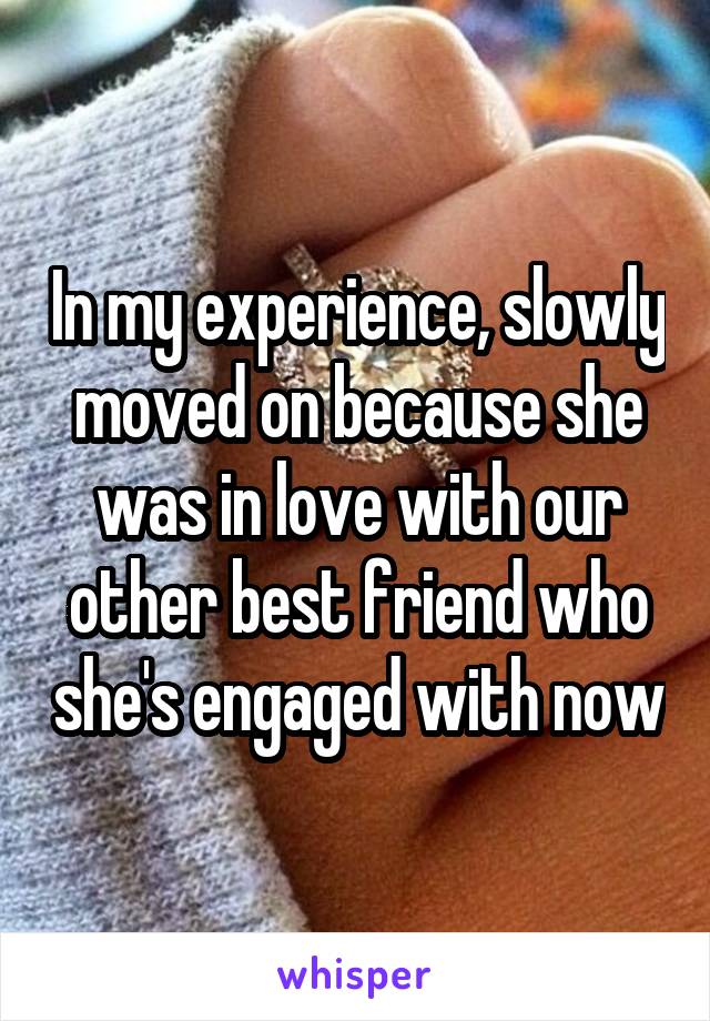 In my experience, slowly moved on because she was in love with our other best friend who she's engaged with now