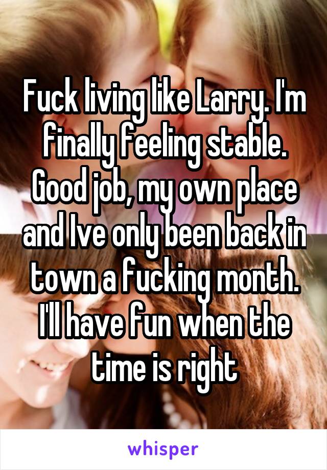 Fuck living like Larry. I'm finally feeling stable. Good job, my own place and Ive only been back in town a fucking month. I'll have fun when the time is right