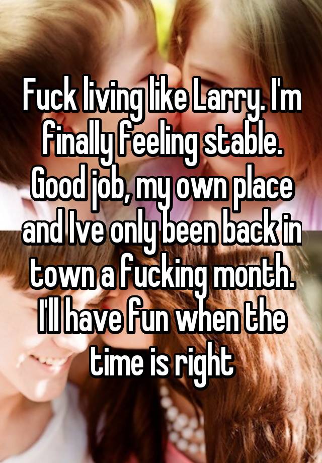 Fuck living like Larry. I'm finally feeling stable. Good job, my own place and Ive only been back in town a fucking month. I'll have fun when the time is right