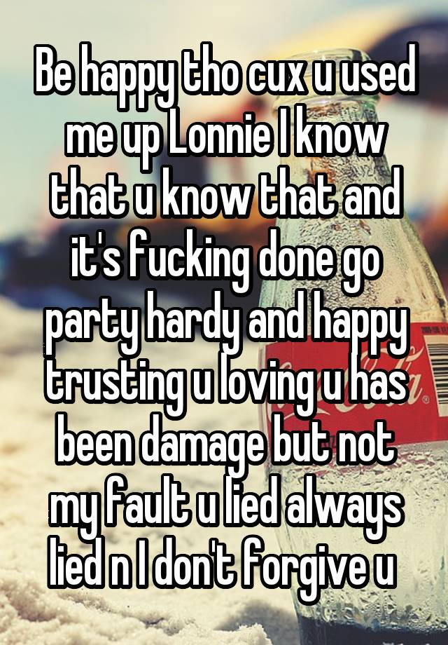 Be happy tho cux u used me up Lonnie I know that u know that and it's fucking done go party hardy and happy trusting u loving u has been damage but not my fault u lied always lied n I don't forgive u 