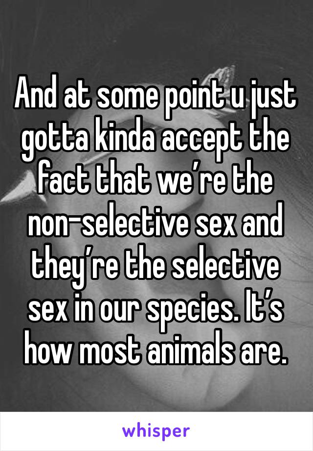 And at some point u just gotta kinda accept the fact that we’re the non-selective sex and they’re the selective sex in our species. It’s how most animals are. 