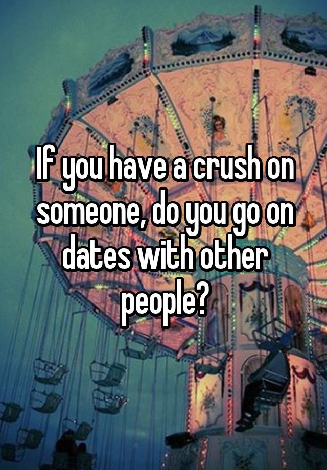 If you have a crush on someone, do you go on dates with other people?