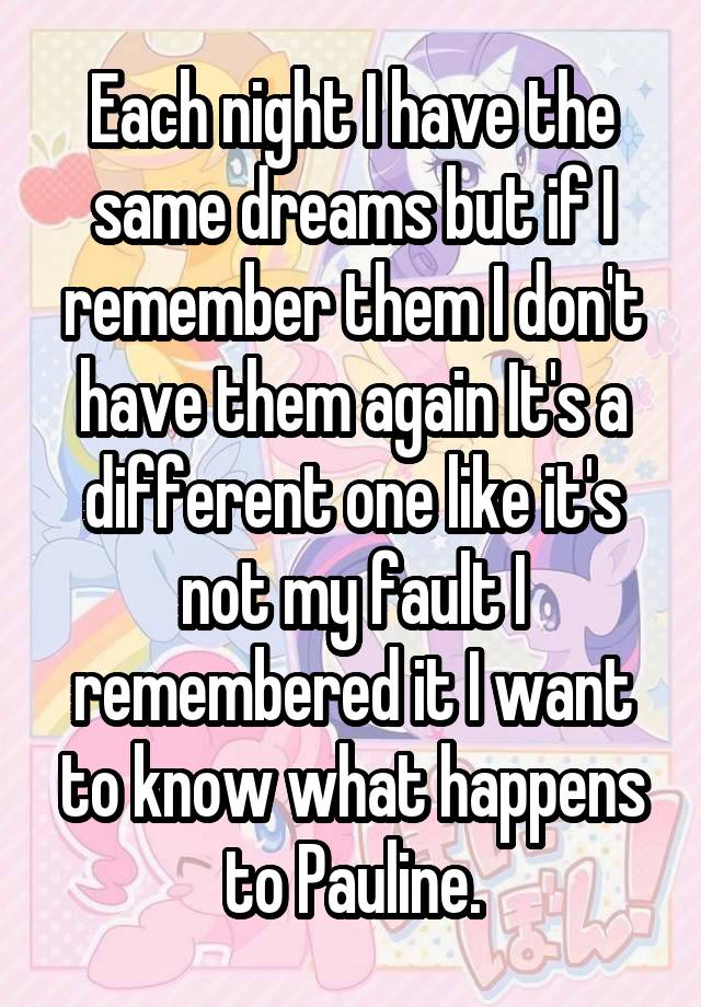 Each night I have the same dreams but if I remember them I don't have them again It's a different one like it's not my fault I remembered it I want to know what happens to Pauline.