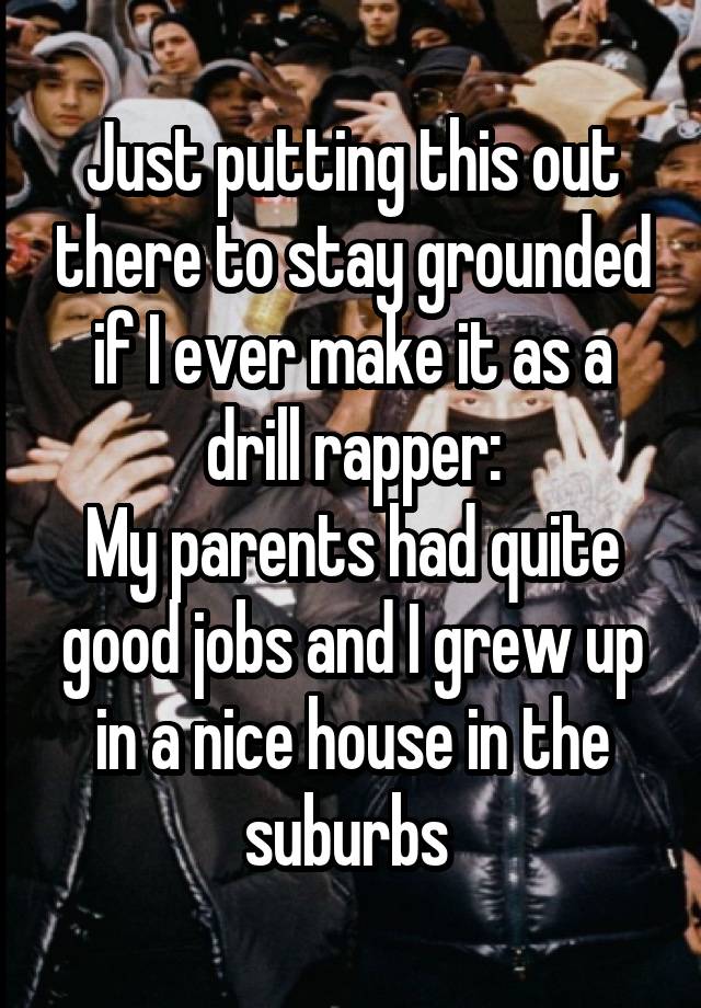 Just putting this out there to stay grounded if I ever make it as a drill rapper:
My parents had quite good jobs and I grew up in a nice house in the suburbs 