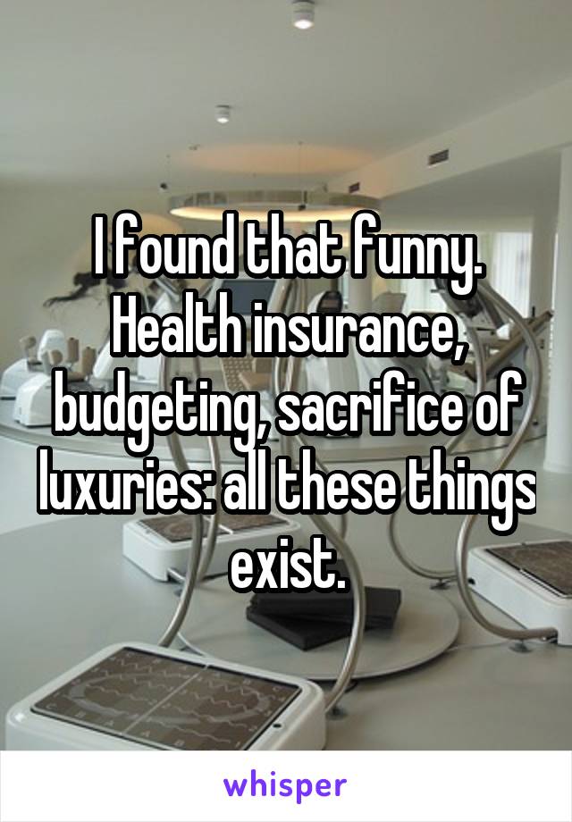 I found that funny.
Health insurance, budgeting, sacrifice of luxuries: all these things exist.