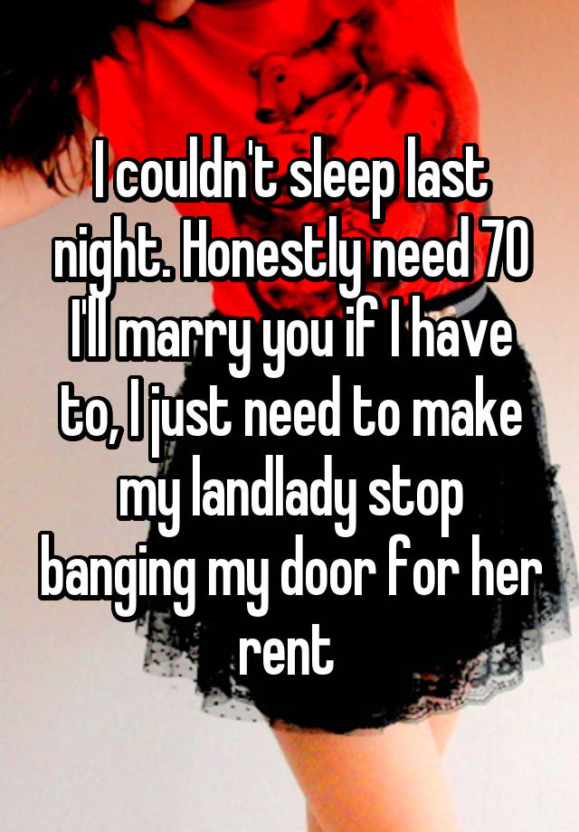 I couldn't sleep last night. Honestly need 70 I'll marry you if I have to, I just need to make my landlady stop banging my door for her rent 