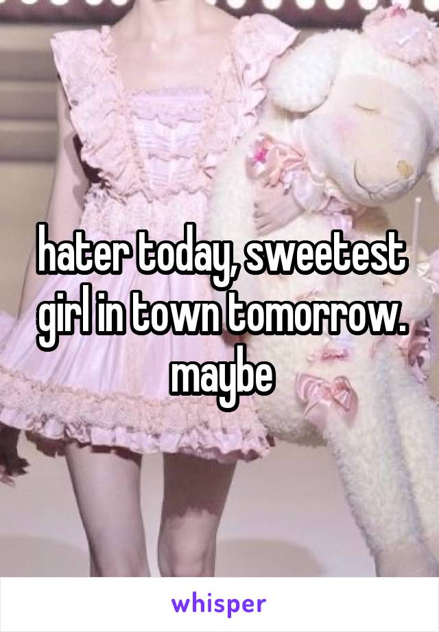 hater today, sweetest girl in town tomorrow. maybe