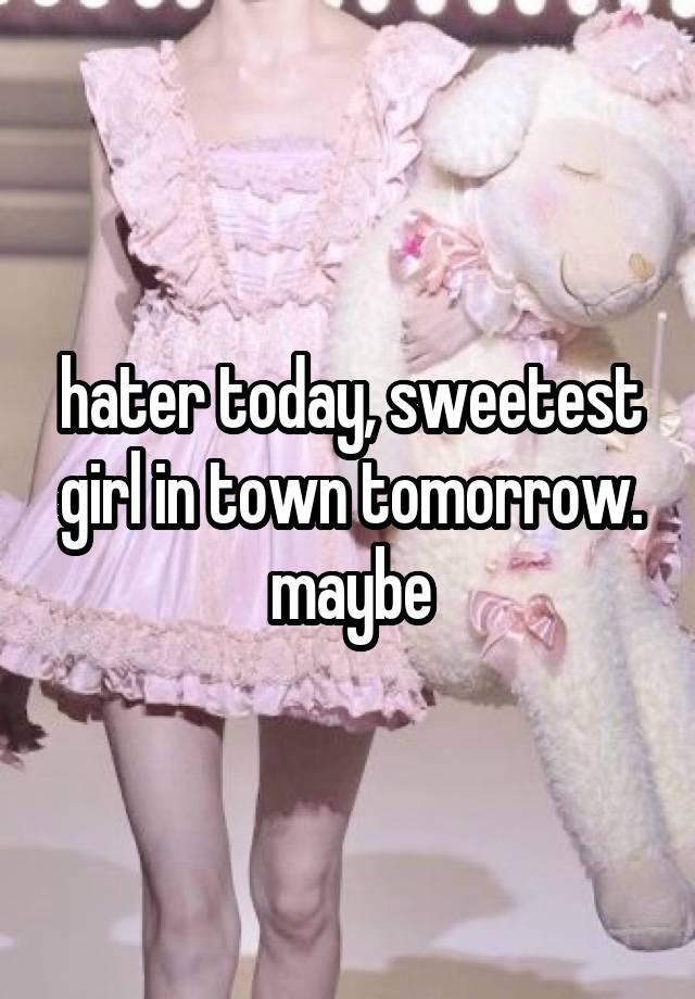 hater today, sweetest girl in town tomorrow. maybe