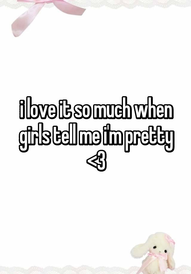 i love it so much when girls tell me i'm pretty <3