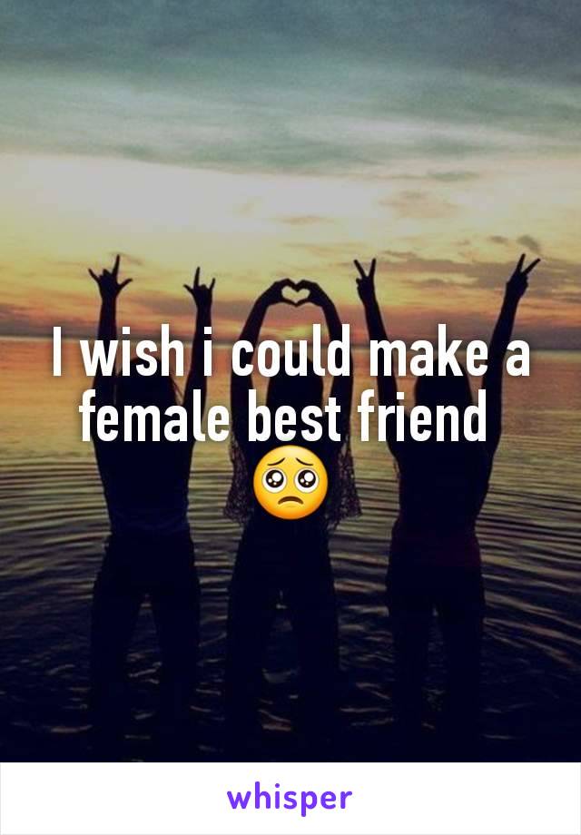 I wish i could make a female best friend 
🥺