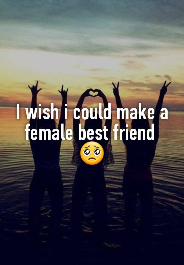 I wish i could make a female best friend 
🥺