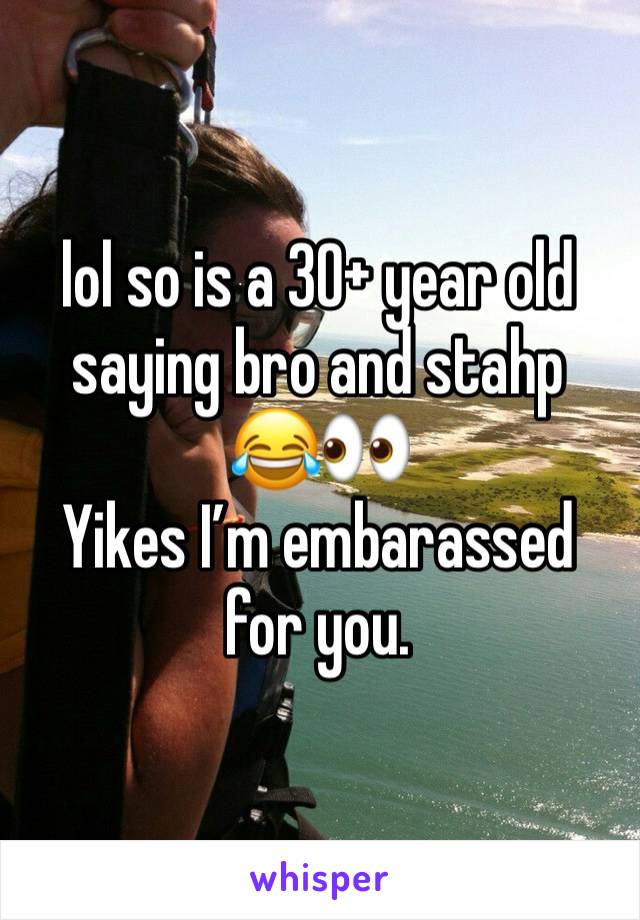 lol so is a 30+ year old saying bro and stahp 
😂👀
Yikes I’m embarassed for you. 