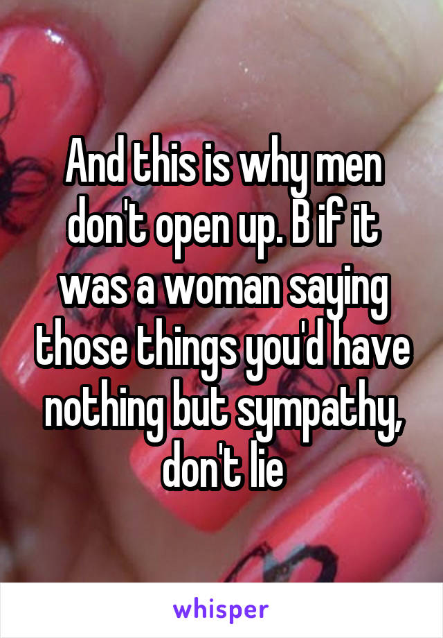 And this is why men don't open up. B if it was a woman saying those things you'd have nothing but sympathy, don't lie