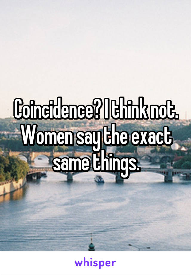 Coincidence? I think not. Women say the exact same things.