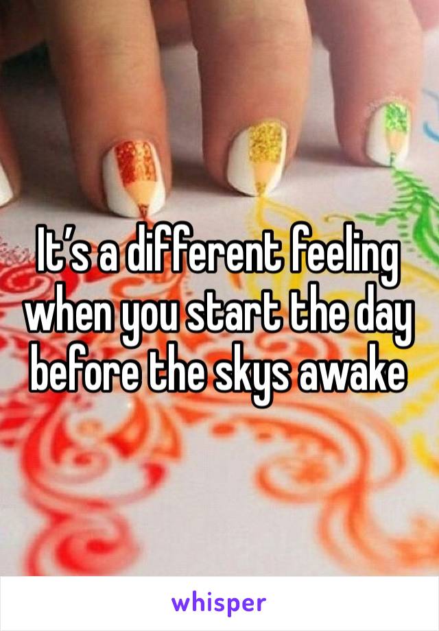 It’s a different feeling when you start the day before the skys awake 