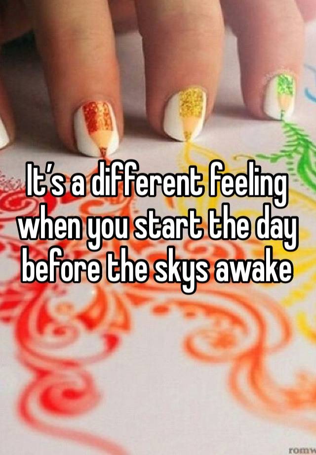 It’s a different feeling when you start the day before the skys awake 