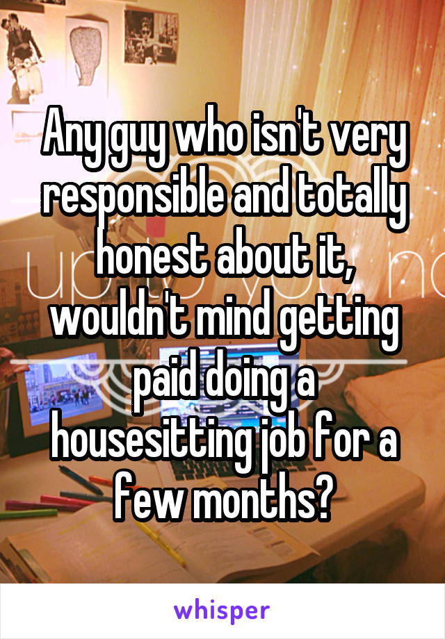 Any guy who isn't very responsible and totally honest about it, wouldn't mind getting paid doing a housesitting job for a few months?