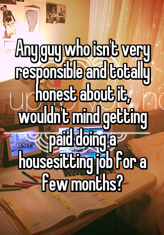 Any guy who isn't very responsible and totally honest about it, wouldn't mind getting paid doing a housesitting job for a few months?