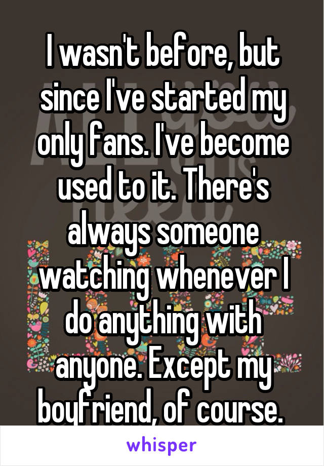 I wasn't before, but since I've started my only fans. I've become used to it. There's always someone watching whenever I do anything with anyone. Except my boyfriend, of course. 