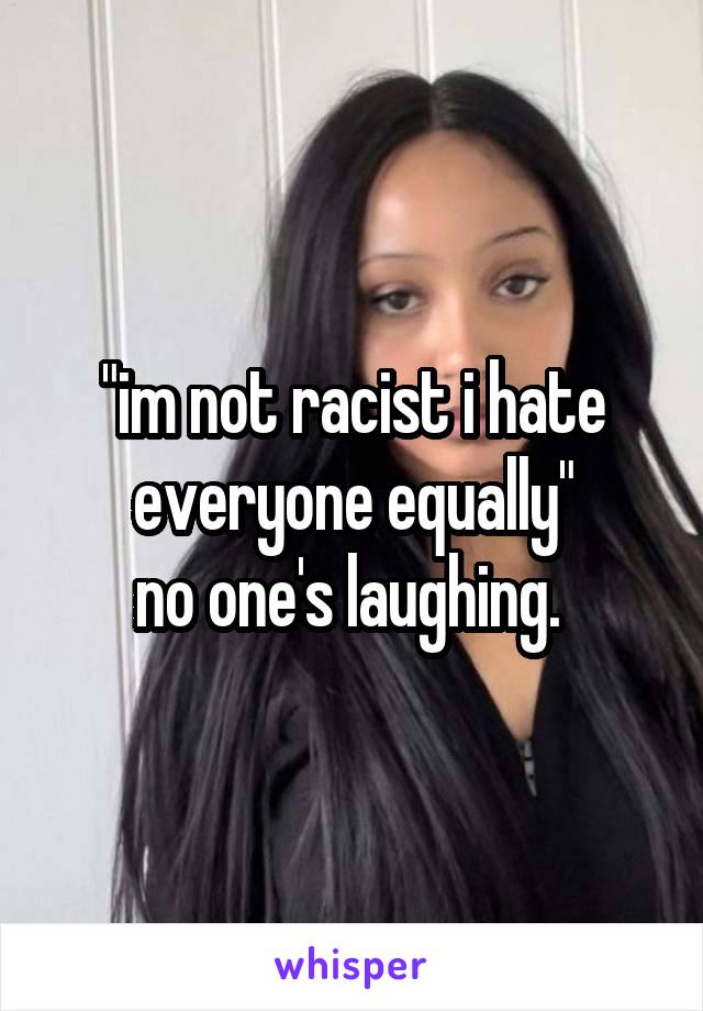 "im not racist i hate everyone equally"
no one's laughing. 