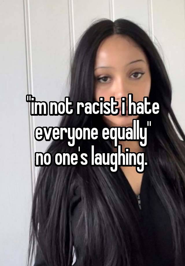 "im not racist i hate everyone equally"
no one's laughing. 