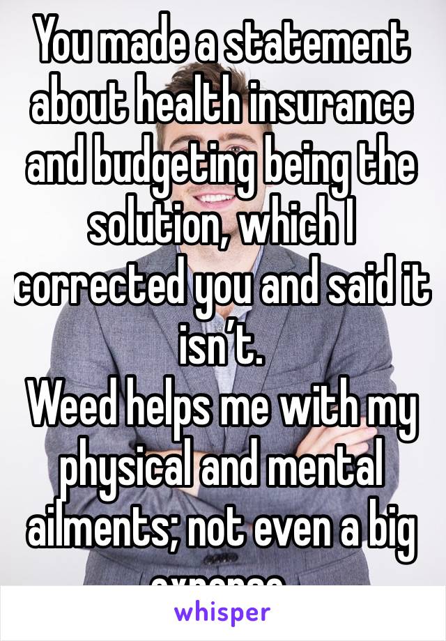 You made a statement about health insurance and budgeting being the solution, which I corrected you and said it isn’t.
Weed helps me with my physical and mental ailments; not even a big expense.