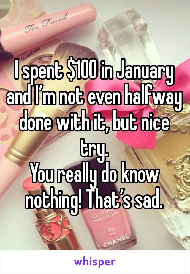 I spent $100 in January and I’m not even halfway done with it, but nice try.
You really do know nothing! That’s sad.