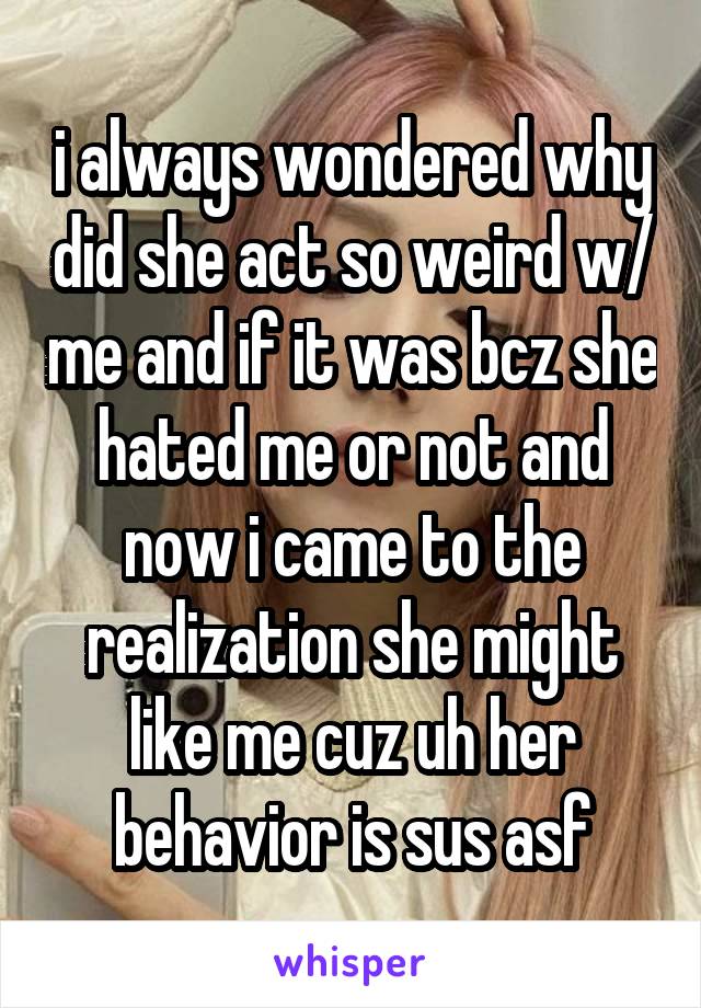 i always wondered why did she act so weird w/ me and if it was bcz she hated me or not and now i came to the realization she might like me cuz uh her behavior is sus asf