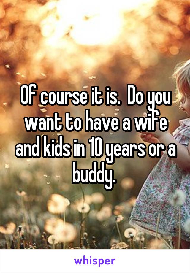Of course it is.  Do you want to have a wife and kids in 10 years or a buddy. 