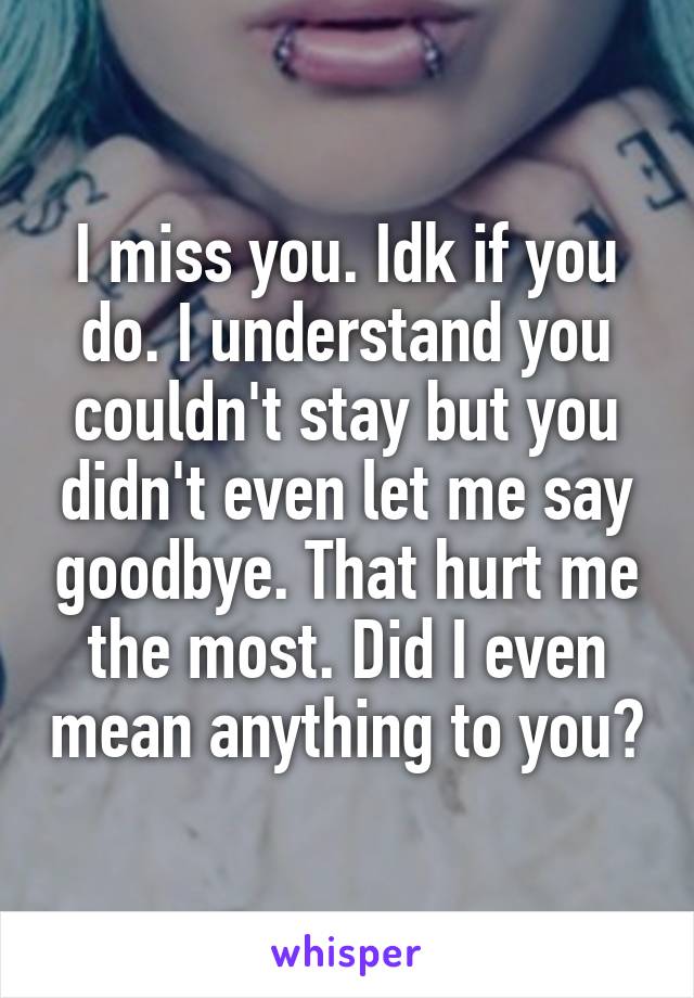 I miss you. Idk if you do. I understand you couldn't stay but you didn't even let me say goodbye. That hurt me the most. Did I even mean anything to you?