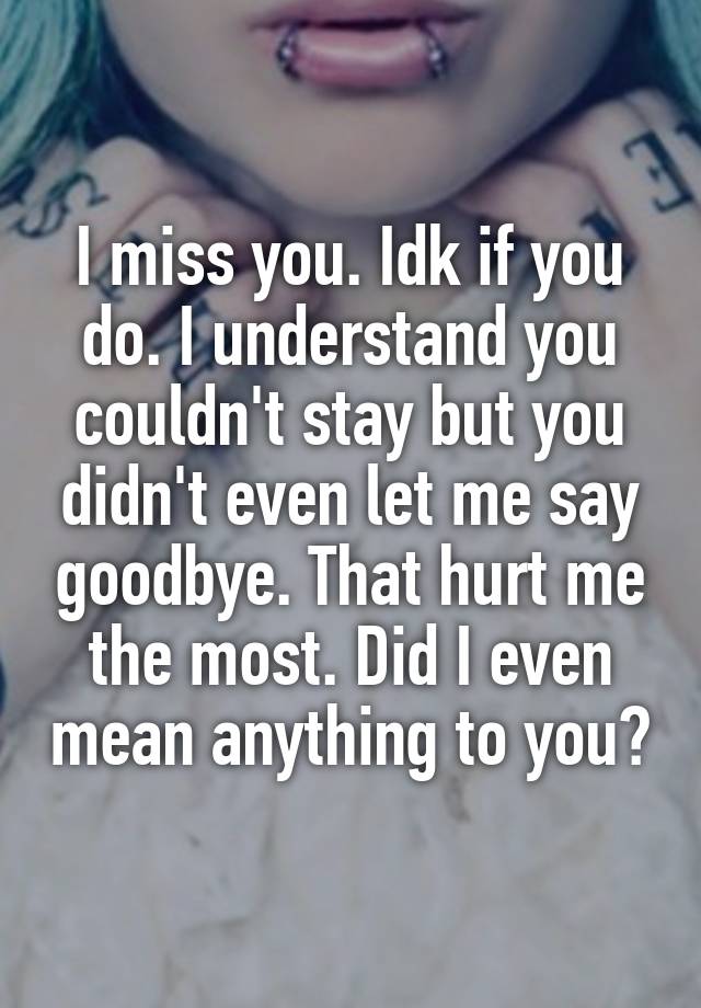 I miss you. Idk if you do. I understand you couldn't stay but you didn't even let me say goodbye. That hurt me the most. Did I even mean anything to you?