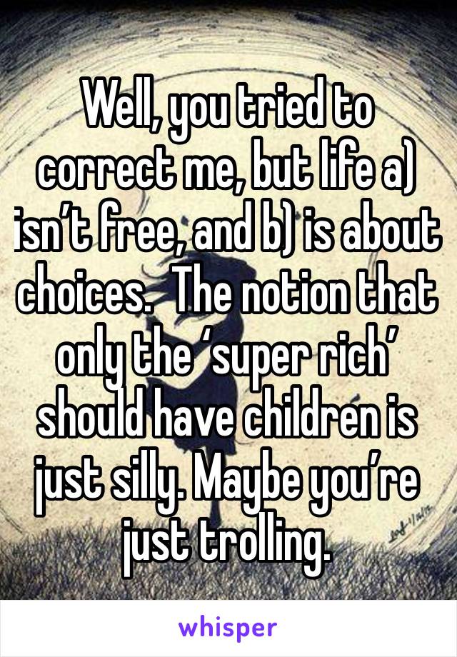 Well, you tried to correct me, but life a) isn’t free, and b) is about choices.  The notion that only the ‘super rich’ should have children is just silly. Maybe you’re just trolling.